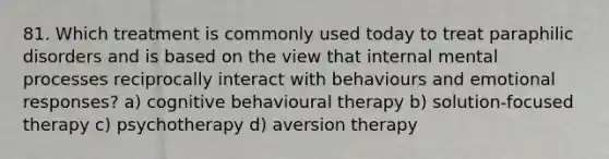 81. Which treatment is commonly used today to treat paraphilic disorders and is based on the view that internal mental processes reciprocally interact with behaviours and emotional responses? a) cognitive behavioural therapy b) solution-focused therapy c) psychotherapy d) aversion therapy