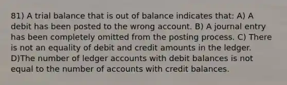 81) A trial balance that is out of balance indicates that: A) A debit has been posted to the wrong account. B) A journal entry has been completely omitted from the posting process. C) There is not an equality of debit and credit amounts in the ledger. D)The number of ledger accounts with debit balances is not equal to the number of accounts with credit balances.