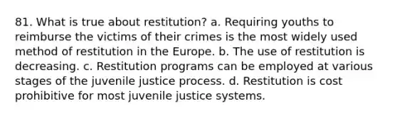 81. What is true about restitution? a. Requiring youths to reimburse the victims of their crimes is the most widely used method of restitution in the Europe. b. The use of restitution is decreasing. c. Restitution programs can be employed at various stages of the juvenile justice process. d. Restitution is cost prohibitive for most juvenile justice systems.