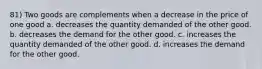 81) Two goods are complements when a decrease in the price of one good a. decreases the quantity demanded of the other good. b. decreases the demand for the other good. c. increases the quantity demanded of the other good. d. increases the demand for the other good.