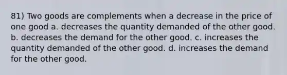 81) Two goods are complements when a decrease in the price of one good a. decreases the quantity demanded of the other good. b. decreases the demand for the other good. c. increases the quantity demanded of the other good. d. increases the demand for the other good.