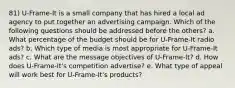 81) U-Frame-It is a small company that has hired a local ad agency to put together an advertising campaign. Which of the following questions should be addressed before the others? a. What percentage of the budget should be for U-Frame-It radio ads? b. Which type of media is most appropriate for U-Frame-It ads? c. What are the message objectives of U-Frame-It? d. How does U-Frame-It's competition advertise? e. What type of appeal will work best for U-Frame-It's products?