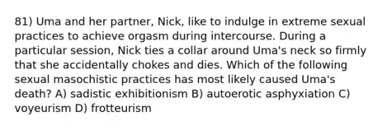 81) Uma and her partner, Nick, like to indulge in extreme sexual practices to achieve orgasm during intercourse. During a particular session, Nick ties a collar around Uma's neck so firmly that she accidentally chokes and dies. Which of the following sexual masochistic practices has most likely caused Uma's death? A) sadistic exhibitionism B) autoerotic asphyxiation C) voyeurism D) frotteurism