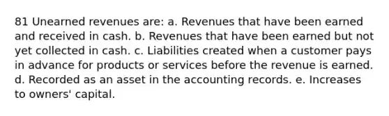 81 Unearned revenues are: a. Revenues that have been earned and received in cash. b. Revenues that have been earned but not yet collected in cash. c. Liabilities created when a customer pays in advance for products or services before the revenue is earned. d. Recorded as an asset in the accounting records. e. Increases to owners' capital.