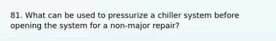 81. What can be used to pressurize a chiller system before opening the system for a non-major repair?