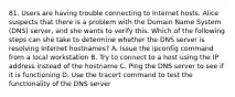 81. Users are having trouble connecting to Internet hosts. Alice suspects that there is a problem with the Domain Name System (DNS) server, and she wants to verify this. Which of the following steps can she take to determine whether the DNS server is resolving Internet hostnames? A. Issue the ipconfig command from a local workstation B. Try to connect to a host using the IP address instead of the hostname C. Ping the DNS server to see if it is functioning D. Use the tracert command to test the functionality of the DNS server