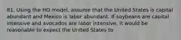 81. Using the HO model, assume that the United States is capital abundant and Mexico is labor abundant. If soybeans are capital intensive and avocados are labor intensive, it would be reasonable to expect the United States to