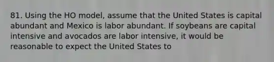 81. Using the HO model, assume that the United States is capital abundant and Mexico is labor abundant. If soybeans are capital intensive and avocados are labor intensive, it would be reasonable to expect the United States to