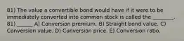 81) The value a convertible bond would have if it were to be immediately converted into common stock is called the ________. 81) ______ A) Conversion premium. B) Straight bond value. C) Conversion value. D) Conversion price. E) Conversion ratio.