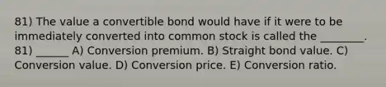 81) The value a convertible bond would have if it were to be immediately converted into common stock is called the ________. 81) ______ A) Conversion premium. B) Straight bond value. C) Conversion value. D) Conversion price. E) Conversion ratio.