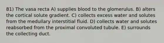 81) The vasa recta A) supplies blood to the glomerulus. B) alters the cortical solute gradient. C) collects excess water and solutes from the medullary interstitial fluid. D) collects water and solutes reabsorbed from the proximal convoluted tubule. E) surrounds the collecting duct.