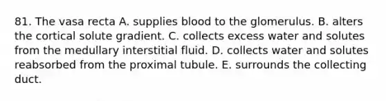 81. The vasa recta A. supplies blood to the glomerulus. B. alters the cortical solute gradient. C. collects excess water and solutes from the medullary interstitial fluid. D. collects water and solutes reabsorbed from the proximal tubule. E. surrounds the collecting duct.