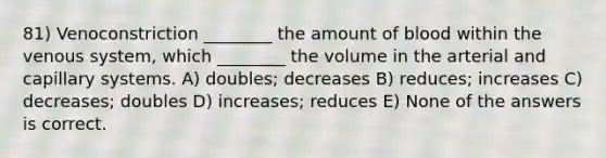 81) Venoconstriction ________ the amount of blood within the venous system, which ________ the volume in the arterial and capillary systems. A) doubles; decreases B) reduces; increases C) decreases; doubles D) increases; reduces E) None of the answers is correct.