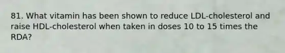 81. What vitamin has been shown to reduce LDL-cholesterol and raise HDL-cholesterol when taken in doses 10 to 15 times the RDA?