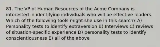 81. The VP of Human Resources of the Acme Company is interested in identifying individuals who will be effective leaders. Which of the following tools might she use in this search? A) Personality tests to identify extraversion B) Interviews C) reviews of situation-specific experience D) personality tests to identify conscientiousness E) all of the above