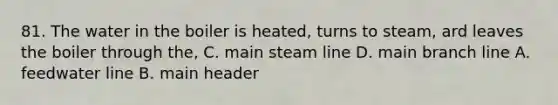 81. The water in the boiler is heated, turns to steam, ard leaves the boiler through the, C. main steam line D. main branch line A. feedwater line B. main header