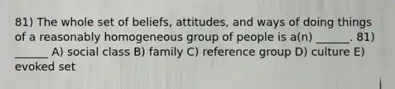 81) The whole set of beliefs, attitudes, and ways of doing things of a reasonably homogeneous group of people is a(n) ______. 81) ______ A) social class B) family C) reference group D) culture E) evoked set