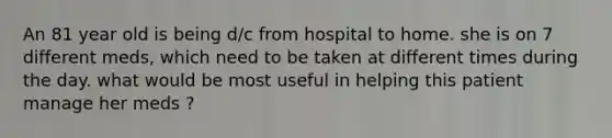 An 81 year old is being d/c from hospital to home. she is on 7 different meds, which need to be taken at different times during the day. what would be most useful in helping this patient manage her meds ?