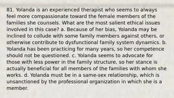 81. Yolanda is an experienced therapist who seems to always feel more compassionate toward the female members of the families she counsels. What are the most salient ethical issues involved in this case? a. Because of her bias, Yolanda may be inclined to collude with some family members against others, or otherwise contribute to dysfunctional family system dynamics. b. Yolanda has been practicing for many years, so her competence should not be questioned. c. Yolanda seems to advocate for those with less power in the family structure, so her stance is actually beneficial for all members of the families with whom she works. d. Yolanda must be in a same-sex relationship, which is unsanctioned by the professional organization in which she is a member.