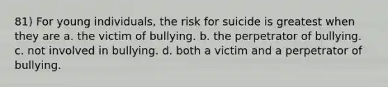 81) For young individuals, the risk for suicide is greatest when they are a. the victim of bullying. b. the perpetrator of bullying. c. not involved in bullying. d. both a victim and a perpetrator of bullying.