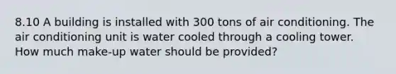 8.10 A building is installed with 300 tons of air conditioning. The air conditioning unit is water cooled through a cooling tower. How much make-up water should be provided?