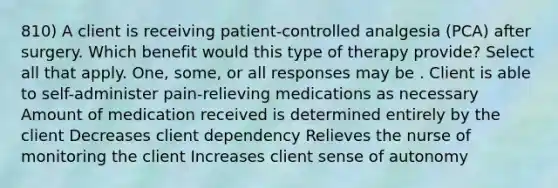 810) A client is receiving patient-controlled analgesia (PCA) after surgery. Which benefit would this type of therapy provide? Select all that apply. One, some, or all responses may be . Client is able to self-administer pain-relieving medications as necessary Amount of medication received is determined entirely by the client Decreases client dependency Relieves the nurse of monitoring the client Increases client sense of autonomy