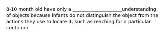 8-10 month old have only a _____________________understanding of objects because infants do not distinguish the object from the actions they use to locate it, such as reaching for a particular container