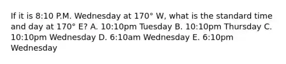 If it is 8:10 P.M. Wednesday at 170° W, what is the standard time and day at 170° E? A. 10:10pm Tuesday B. 10:10pm Thursday C. 10:10pm Wednesday D. 6:10am Wednesday E. 6:10pm Wednesday