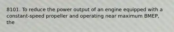 8101. To reduce the power output of an engine equipped with a constant-speed propeller and operating near maximum BMEP, the