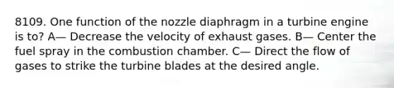 8109. One function of the nozzle diaphragm in a turbine engine is to? A— Decrease the velocity of exhaust gases. B— Center the fuel spray in the combustion chamber. C— Direct the flow of gases to strike the turbine blades at the desired angle.