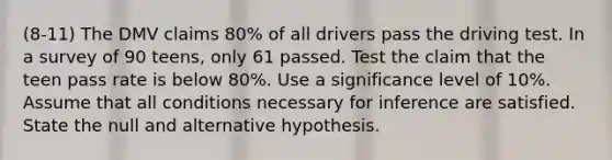 (8-11) The DMV claims 80% of all drivers pass the driving test. In a survey of 90 teens, only 61 passed. Test the claim that the teen pass rate is below 80%. Use a significance level of 10%. Assume that all conditions necessary for inference are satisfied. State the null and alternative hypothesis.