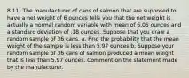 8.11) The manufacturer of cans of salmon that are supposed to have a net weight of 6 ounces tells you that the net weight is actually a normal random variable with mean of 6.05 ounces and a standard deviation of .18 ounces. Suppose that you draw a random sample of 36 cans. a. Find the probability that the mean weight of the sample is less than 5.97 ounces b. Suppose your random sample of 36 cans of salmon produced a mean weight that is less than 5.97 ounces. Comment on the statement made by the manufacturer.