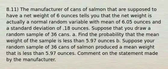 8.11) The manufacturer of cans of salmon that are supposed to have a net weight of 6 ounces tells you that the net weight is actually a normal random variable with mean of 6.05 ounces and a standard deviation of .18 ounces. Suppose that you draw a random sample of 36 cans. a. Find the probability that the mean weight of the sample is less than 5.97 ounces b. Suppose your random sample of 36 cans of salmon produced a mean weight that is less than 5.97 ounces. Comment on the statement made by the manufacturer.