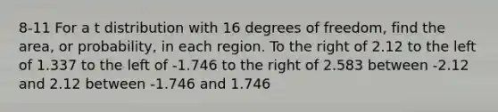 8-11 For a t distribution with 16 degrees of freedom, find the area, or probability, in each region. To the right of 2.12 to the left of 1.337 to the left of -1.746 to the right of 2.583 between -2.12 and 2.12 between -1.746 and 1.746