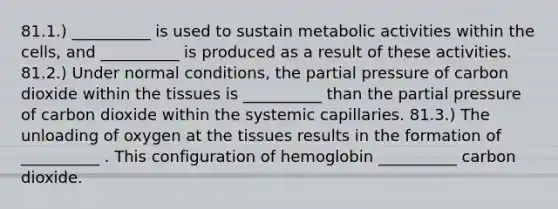 81.1.) __________ is used to sustain metabolic activities within the cells, and __________ is produced as a result of these activities. 81.2.) Under normal conditions, the partial pressure of carbon dioxide within the tissues is __________ than the partial pressure of carbon dioxide within the systemic capillaries. 81.3.) The unloading of oxygen at the tissues results in the formation of __________ . This configuration of hemoglobin __________ carbon dioxide.