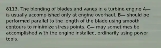 8113. The blending of blades and vanes in a turbine engine A— is usually accomplished only at engine overhaul. B— should be performed parallel to the length of the blade using smooth contours to minimize stress points. C— may sometimes be accomplished with the engine installed, ordinarily using power tools.