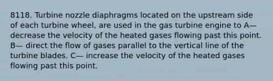 8118. Turbine nozzle diaphragms located on the upstream side of each turbine wheel, are used in the gas turbine engine to A— decrease the velocity of the heated gases flowing past this point. B— direct the flow of gases parallel to the vertical line of the turbine blades. C— increase the velocity of the heated gases flowing past this point.