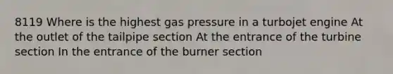 8119 Where is the highest gas pressure in a turbojet engine At the outlet of the tailpipe section At the entrance of the turbine section In the entrance of the burner section