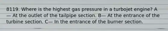 8119. Where is the highest gas pressure in a turbojet engine? A— At the outlet of the tailpipe section. B— At the entrance of the turbine section. C— In the entrance of the burner section.