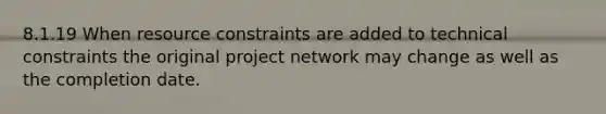 8.1.19 When resource constraints are added to technical constraints the original project network may change as well as the completion date.