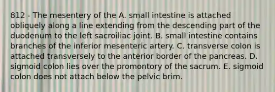 812 - The mesentery of the A. small intestine is attached obliquely along a line extending from the descending part of the duodenum to the left sacroiliac joint. B. small intestine contains branches of the inferior mesenteric artery. C. transverse colon is attached transversely to the anterior border of the pancreas. D. sigmoid colon lies over the promontory of the sacrum. E. sigmoid colon does not attach below the pelvic brim.