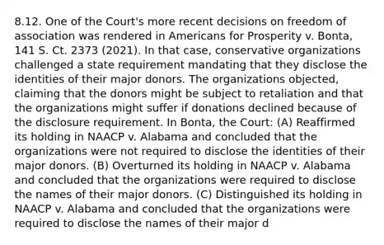 8.12. One of the Court's more recent decisions on freedom of association was rendered in Americans for Prosperity v. Bonta, 141 S. Ct. 2373 (2021). In that case, conservative organizations challenged a state requirement mandating that they disclose the identities of their major donors. The organizations objected, claiming that the donors might be subject to retaliation and that the organizations might suffer if donations declined because of the disclosure requirement. In Bonta, the Court: (A) Reaffirmed its holding in NAACP v. Alabama and concluded that the organizations were not required to disclose the identities of their major donors. (B) Overturned its holding in NAACP v. Alabama and concluded that the organizations were required to disclose the names of their major donors. (C) Distinguished its holding in NAACP v. Alabama and concluded that the organizations were required to disclose the names of their major d