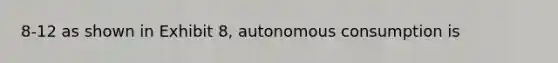 8-12 as shown in Exhibit 8, autonomous consumption is