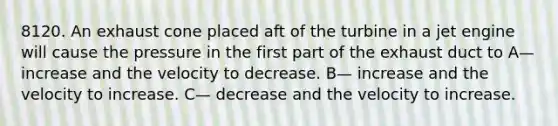 8120. An exhaust cone placed aft of the turbine in a jet engine will cause the pressure in the first part of the exhaust duct to A— increase and the velocity to decrease. B— increase and the velocity to increase. C— decrease and the velocity to increase.