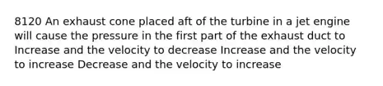 8120 An exhaust cone placed aft of the turbine in a jet engine will cause the pressure in the first part of the exhaust duct to Increase and the velocity to decrease Increase and the velocity to increase Decrease and the velocity to increase