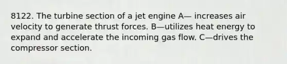 8122. The turbine section of a jet engine A— increases air velocity to generate thrust forces. B—utilizes heat energy to expand and accelerate the incoming gas flow. C—drives the compressor section.