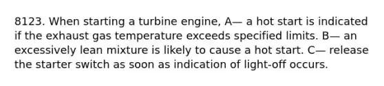 8123. When starting a turbine engine, A— a hot start is indicated if the exhaust gas temperature exceeds specified limits. B— an excessively lean mixture is likely to cause a hot start. C— release the starter switch as soon as indication of light-off occurs.