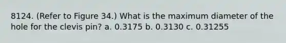 8124. (Refer to Figure 34.) What is the maximum diameter of the hole for the clevis pin? a. 0.3175 b. 0.3130 c. 0.31255