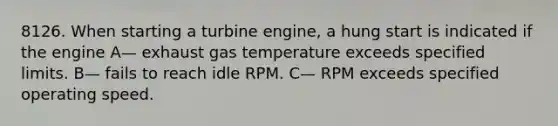 8126. When starting a turbine engine, a hung start is indicated if the engine A— exhaust gas temperature exceeds specified limits. B— fails to reach idle RPM. C— RPM exceeds specified operating speed.