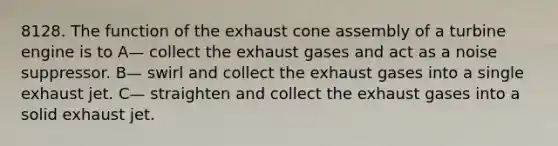 8128. The function of the exhaust cone assembly of a turbine engine is to A— collect the exhaust gases and act as a noise suppressor. B— swirl and collect the exhaust gases into a single exhaust jet. C— straighten and collect the exhaust gases into a solid exhaust jet.